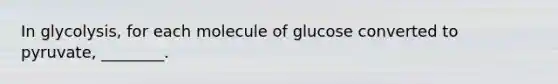 In glycolysis, for each molecule of glucose converted to pyruvate, ________.