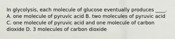 In glycolysis, each molecule of glucose eventually produces ____. A. one molecule of pyruvic acid B. two molecules of pyruvic acid C. one molecule of pyruvic acid and one molecule of carbon dioxide D. 3 molecules of carbon dioxide