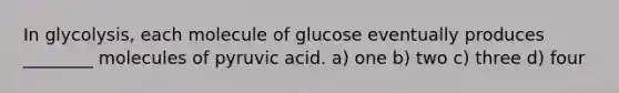 In glycolysis, each molecule of glucose eventually produces ________ molecules of pyruvic acid. a) one b) two c) three d) four