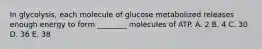 In glycolysis, each molecule of glucose metabolized releases enough energy to form ________ molecules of ATP. A. 2 B. 4 C. 30 D. 36 E. 38