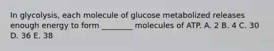 In glycolysis, each molecule of glucose metabolized releases enough energy to form ________ molecules of ATP. A. 2 B. 4 C. 30 D. 36 E. 38