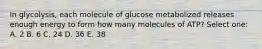 In glycolysis, each molecule of glucose metabolized releases enough energy to form how many molecules of ATP? Select one: A. 2 B. 6 C. 24 D. 36 E. 38