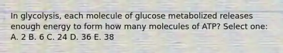 In glycolysis, each molecule of glucose metabolized releases enough energy to form how many molecules of ATP? Select one: A. 2 B. 6 C. 24 D. 36 E. 38