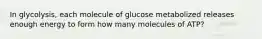 In glycolysis, each molecule of glucose metabolized releases enough energy to form how many molecules of ATP?