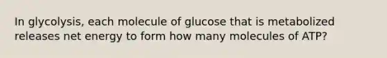 In glycolysis, each molecule of glucose that is metabolized releases net energy to form how many molecules of ATP?