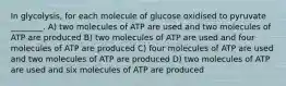 In glycolysis, for each molecule of glucose oxidised to pyruvate ________. A) two molecules of ATP are used and two molecules of ATP are produced B) two molecules of ATP are used and four molecules of ATP are produced C) four molecules of ATP are used and two molecules of ATP are produced D) two molecules of ATP are used and six molecules of ATP are produced