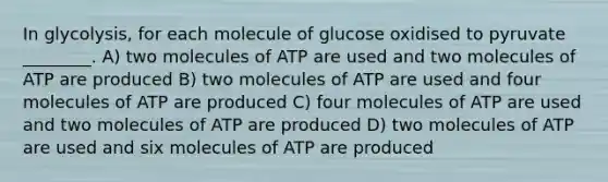 In glycolysis, for each molecule of glucose oxidised to pyruvate ________. A) two molecules of ATP are used and two molecules of ATP are produced B) two molecules of ATP are used and four molecules of ATP are produced C) four molecules of ATP are used and two molecules of ATP are produced D) two molecules of ATP are used and six molecules of ATP are produced