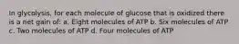 In glycolysis, for each molecule of glucose that is oxidized there is a net gain of: a. Eight molecules of ATP b. Six molecules of ATP c. Two molecules of ATP d. Four molecules of ATP