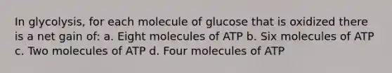 In glycolysis, for each molecule of glucose that is oxidized there is a net gain of: a. Eight molecules of ATP b. Six molecules of ATP c. Two molecules of ATP d. Four molecules of ATP