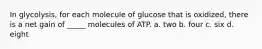 In glycolysis, for each molecule of glucose that is oxidized, there is a net gain of _____ molecules of ATP. a. two b. four c. six d. eight