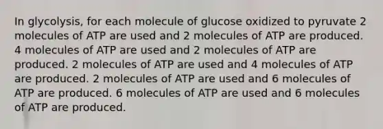 In glycolysis, for each molecule of glucose oxidized to pyruvate 2 molecules of ATP are used and 2 molecules of ATP are produced. 4 molecules of ATP are used and 2 molecules of ATP are produced. 2 molecules of ATP are used and 4 molecules of ATP are produced. 2 molecules of ATP are used and 6 molecules of ATP are produced. 6 molecules of ATP are used and 6 molecules of ATP are produced.