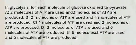 In glycolysis, for each molecule of glucose oxidized to pyruvate A) 2 molecules of ATP are used and2 molecules of ATP are produced. B) 2 molecules of ATP are used and 4 molecules of ATP are produced. C) 4 molecules of ATP are used and 2 molecules of ATP are produced. D) 2 molecules of ATP are used and 6 molecules of ATP are produced. E) 6 moleculesof ATP are used and 6 molecules of ATP are produced.