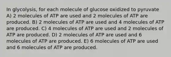 In glycolysis, for each molecule of glucose oxidized to pyruvate A) 2 molecules of ATP are used and 2 molecules of ATP are produced. B) 2 molecules of ATP are used and 4 molecules of ATP are produced. C) 4 molecules of ATP are used and 2 molecules of ATP are produced. D) 2 molecules of ATP are used and 6 molecules of ATP are produced. E) 6 molecules of ATP are used and 6 molecules of ATP are produced.