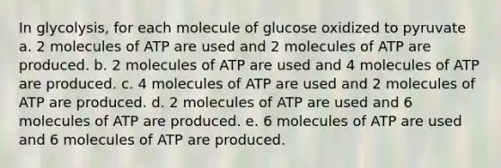 In glycolysis, for each molecule of glucose oxidized to pyruvate a. 2 molecules of ATP are used and 2 molecules of ATP are produced. b. 2 molecules of ATP are used and 4 molecules of ATP are produced. c. 4 molecules of ATP are used and 2 molecules of ATP are produced. d. 2 molecules of ATP are used and 6 molecules of ATP are produced. e. 6 molecules of ATP are used and 6 molecules of ATP are produced.