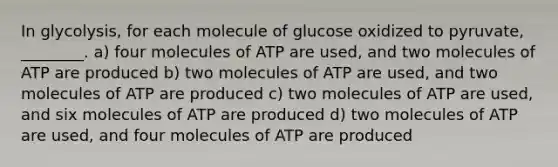 In glycolysis, for each molecule of glucose oxidized to pyruvate, ________. a) four molecules of ATP are used, and two molecules of ATP are produced b) two molecules of ATP are used, and two molecules of ATP are produced c) two molecules of ATP are used, and six molecules of ATP are produced d) two molecules of ATP are used, and four molecules of ATP are produced