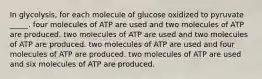 In glycolysis, for each molecule of glucose oxidized to pyruvate _____. four molecules of ATP are used and two molecules of ATP are produced. two molecules of ATP are used and two molecules of ATP are produced. two molecules of ATP are used and four molecules of ATP are produced. two molecules of ATP are used and six molecules of ATP are produced.