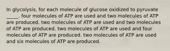 In glycolysis, for each molecule of glucose oxidized to pyruvate _____. four molecules of ATP are used and two molecules of ATP are produced. two molecules of ATP are used and two molecules of ATP are produced. two molecules of ATP are used and four molecules of ATP are produced. two molecules of ATP are used and six molecules of ATP are produced.