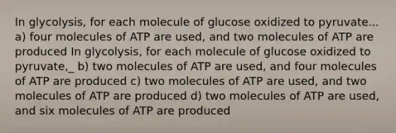 In glycolysis, for each molecule of glucose oxidized to pyruvate... a) four molecules of ATP are used, and two molecules of ATP are produced In glycolysis, for each molecule of glucose oxidized to pyruvate,_ b) two molecules of ATP are used, and four molecules of ATP are produced c) two molecules of ATP are used, and two molecules of ATP are produced d) two molecules of ATP are used, and six molecules of ATP are produced