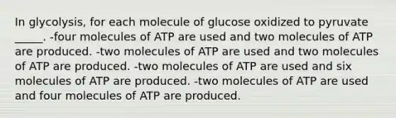 In glycolysis, for each molecule of glucose oxidized to pyruvate _____. -four molecules of ATP are used and two molecules of ATP are produced. -two molecules of ATP are used and two molecules of ATP are produced. -two molecules of ATP are used and six molecules of ATP are produced. -two molecules of ATP are used and four molecules of ATP are produced.