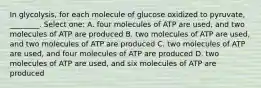 In glycolysis, for each molecule of glucose oxidized to pyruvate, ________. Select one: A. four molecules of ATP are used, and two molecules of ATP are produced B. two molecules of ATP are used, and two molecules of ATP are produced C. two molecules of ATP are used, and four molecules of ATP are produced D. two molecules of ATP are used, and six molecules of ATP are produced