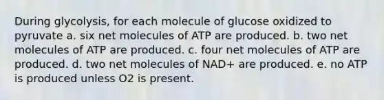 During glycolysis, for each molecule of glucose oxidized to pyruvate a. six net molecules of ATP are produced. b. two net molecules of ATP are produced. c. four net molecules of ATP are produced. d. two net molecules of NAD+ are produced. e. no ATP is produced unless O2 is present.