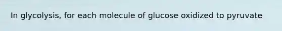 In glycolysis, for each molecule of glucose oxidized to pyruvate