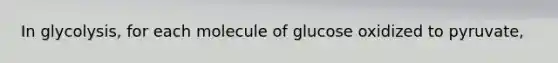 In glycolysis, for each molecule of glucose oxidized to pyruvate,