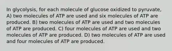 In glycolysis, for each molecule of glucose oxidized to pyruvate, A) two molecules of ATP are used and six molecules of ATP are produced. B) two molecules of ATP are used and two molecules of ATP are produced. C) four molecules of ATP are used and two molecules of ATP are produced. D) two molecules of ATP are used and four molecules of ATP are produced.