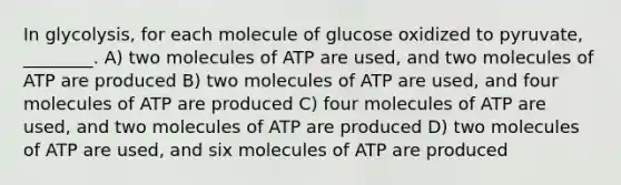 In glycolysis, for each molecule of glucose oxidized to pyruvate, ________. A) two molecules of ATP are used, and two molecules of ATP are produced B) two molecules of ATP are used, and four molecules of ATP are produced C) four molecules of ATP are used, and two molecules of ATP are produced D) two molecules of ATP are used, and six molecules of ATP are produced