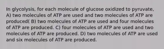 In glycolysis, for each molecule of glucose oxidized to pyruvate, A) two molecules of ATP are used and two molecules of ATP are produced( B) two molecules of ATP are used and four molecules of ATP are produced. C) four molecules of ATP are used and two molecules of ATP are produced. D) two molecules of ATP are used and six molecules of ATP are produced.