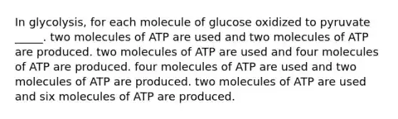 In glycolysis, for each molecule of glucose oxidized to pyruvate _____. two molecules of ATP are used and two molecules of ATP are produced. two molecules of ATP are used and four molecules of ATP are produced. four molecules of ATP are used and two molecules of ATP are produced. two molecules of ATP are used and six molecules of ATP are produced.