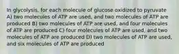 In glycolysis, for each molecule of glucose oxidized to pyruvate A) two molecules of ATP are used, and two molecules of ATP are produced B) two molecules of ATP are used, and four molecules of ATP are produced C) four molecules of ATP are used, and two molecules of ATP are produced D) two molecules of ATP are used, and six molecules of ATP are produced