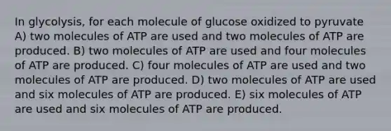 In glycolysis, for each molecule of glucose oxidized to pyruvate A) two molecules of ATP are used and two molecules of ATP are produced. B) two molecules of ATP are used and four molecules of ATP are produced. C) four molecules of ATP are used and two molecules of ATP are produced. D) two molecules of ATP are used and six molecules of ATP are produced. E) six molecules of ATP are used and six molecules of ATP are produced.