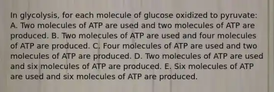 In glycolysis, for each molecule of glucose oxidized to pyruvate: A. Two molecules of ATP are used and two molecules of ATP are produced. B. Two molecules of ATP are used and four molecules of ATP are produced. C. Four molecules of ATP are used and two molecules of ATP are produced. D. Two molecules of ATP are used and six molecules of ATP are produced. E. Six molecules of ATP are used and six molecules of ATP are produced.