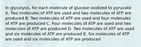 In glycolysis, for each molecule of glucose oxidized to pyruvate A. Two molecules of ATP are used and two molecules of ATP are produced B. Two molecules of ATP are used and four molecules of ATP are produced C. Four molecules of ATP are used and two molecules of ATP are produced D. Two molecules of ATP are used and six molecules of ATP are produced E. Six molecules of ATP are used and six molecules of ATP are produced