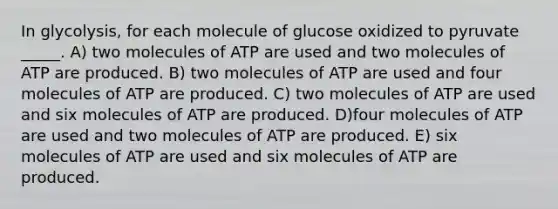 In glycolysis, for each molecule of glucose oxidized to pyruvate _____. A) two molecules of ATP are used and two molecules of ATP are produced. B) two molecules of ATP are used and four molecules of ATP are produced. C) two molecules of ATP are used and six molecules of ATP are produced. D)four molecules of ATP are used and two molecules of ATP are produced. E) six molecules of ATP are used and six molecules of ATP are produced.