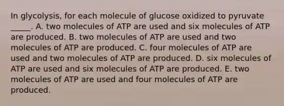 In glycolysis, for each molecule of glucose oxidized to pyruvate _____. A. two molecules of ATP are used and six molecules of ATP are produced. B. two molecules of ATP are used and two molecules of ATP are produced. C. four molecules of ATP are used and two molecules of ATP are produced. D. six molecules of ATP are used and six molecules of ATP are produced. E. two molecules of ATP are used and four molecules of ATP are produced.