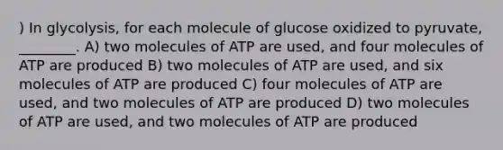 ) In glycolysis, for each molecule of glucose oxidized to pyruvate, ________. A) two molecules of ATP are used, and four molecules of ATP are produced B) two molecules of ATP are used, and six molecules of ATP are produced C) four molecules of ATP are used, and two molecules of ATP are produced D) two molecules of ATP are used, and two molecules of ATP are produced