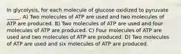 In glycolysis, for each molecule of glucose oxidized to pyruvate _____. A) Two molecules of ATP are used and two molecules of ATP are produced. B) Two molecules of ATP are used and four molecules of ATP are produced. C) Four molecules of ATP are used and two molecules of ATP are produced. D) Two molecules of ATP are used and six molecules of ATP are produced.