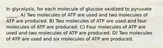 In glycolysis, for each molecule of glucose oxidized to pyruvate _____. A) Two molecules of ATP are used and two molecules of ATP are produced. B) Two molecules of ATP are used and four molecules of ATP are produced. C) Four molecules of ATP are used and two molecules of ATP are produced. D) Two molecules of ATP are used and six molecules of ATP are produced.