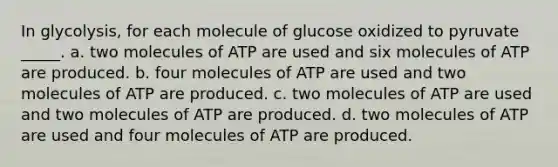 In glycolysis, for each molecule of glucose oxidized to pyruvate _____. a. two molecules of ATP are used and six molecules of ATP are produced. b. four molecules of ATP are used and two molecules of ATP are produced. c. two molecules of ATP are used and two molecules of ATP are produced. d. two molecules of ATP are used and four molecules of ATP are produced.