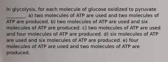 In glycolysis, for each molecule of glucose oxidized to pyruvate ________. a) two molecules of ATP are used and two molecules of ATP are produced. b) two molecules of ATP are used and six molecules of ATP are produced. c) two molecules of ATP are used and four molecules of ATP are produced. d) six molecules of ATP are used and six molecules of ATP are produced. e) four molecules of ATP are used and two molecules of ATP are produced.