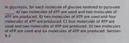 In glycolysis, for each molecule of glucose oxidized to pyruvate _____. A) two molecules of ATP are used and two molecules of ATP are produced. B) two molecules of ATP are used and four molecules of ATP are produced. C) four molecules of ATP are used and two molecules of ATP are produced. D) two molecules of ATP are used and six molecules of ATP are produced. Section: 9.2