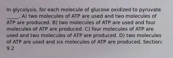 In glycolysis, for each molecule of glucose oxidized to pyruvate _____. A) two molecules of ATP are used and two molecules of ATP are produced. B) two molecules of ATP are used and four molecules of ATP are produced. C) four molecules of ATP are used and two molecules of ATP are produced. D) two molecules of ATP are used and six molecules of ATP are produced. Section: 9.2