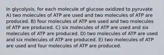 In glycolysis, for each molecule of glucose oxidized to pyruvate A) two molecules of ATP are used and two molecules of ATP are produced. B) four molecules of ATP are used and two molecules of ATP are produced. C) six molecules of ATP are used and six molecules of ATP are produced. D) two molecules of ATP are used and six molecules of ATP are produced. E) two molecules of ATP are used and four molecules of ATP are produced.