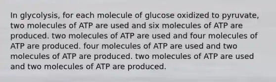 In glycolysis, for each molecule of glucose oxidized to pyruvate, two molecules of ATP are used and six molecules of ATP are produced. two molecules of ATP are used and four molecules of ATP are produced. four molecules of ATP are used and two molecules of ATP are produced. two molecules of ATP are used and two molecules of ATP are produced.