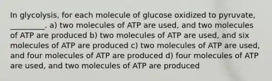 In glycolysis, for each molecule of glucose oxidized to pyruvate, _________. a) two molecules of ATP are used, and two molecules of ATP are produced b) two molecules of ATP are used, and six molecules of ATP are produced c) two molecules of ATP are used, and four molecules of ATP are produced d) four molecules of ATP are used, and two molecules of ATP are produced