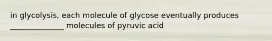 in glycolysis, each molecule of glycose eventually produces ______________ molecules of pyruvic acid