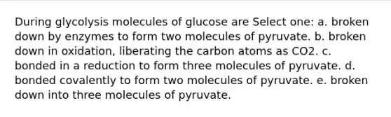 During glycolysis molecules of glucose are Select one: a. broken down by enzymes to form two molecules of pyruvate. b. broken down in oxidation, liberating the carbon atoms as CO2. c. bonded in a reduction to form three molecules of pyruvate. d. bonded covalently to form two molecules of pyruvate. e. broken down into three molecules of pyruvate.