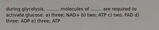 during glycolysis, ......... molecules of ........ are required to activate glucose. a) three; NAD+ b) two; ATP c) two; FAD d) three; ADP e) three; ATP